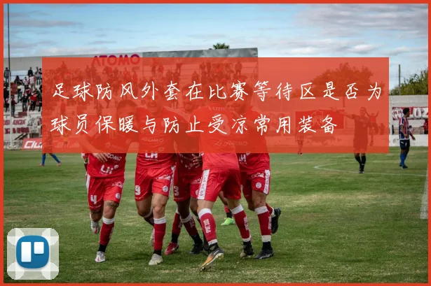 足球防风外套在比赛等待区是否为球员保暖与防止受凉常用装备