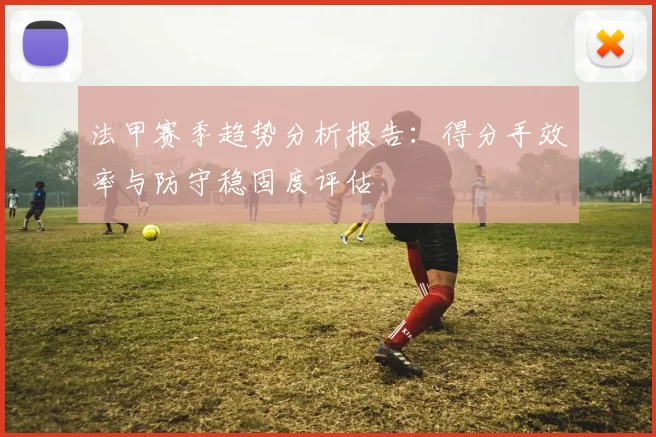 法甲赛季趋势分析报告：得分手效率与防守稳固度评估