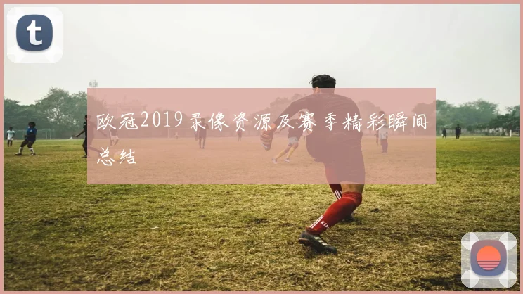 欧冠2019录像资源及赛季精彩瞬间总结
